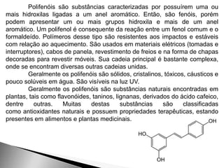 Polifenóis são substâncias caracterizadas por possuírem uma ou 
mais hidroxilas ligadas a um anel aromático. Então, são fenóis, porém 
podem apresentar um ou mais grupos hidroxila e mais de um anel 
aromático. Um polifenol é consequente da reação entre um fenol comum e o 
formaldeído. Polímeros desse tipo são resistentes aos impactos e estáveis 
com relação ao aquecimento. São usados em materiais elétricos (tomadas e 
interruptores), cabos de panela, revestimento de freios e na forma de chapas 
decoradas para revestir móveis. Sua cadeia principal é bastante complexa, 
onde se encontram diversas outras cadeias unidas. 
Geralmente os polifenóis são sólidos, cristalinos, tóxicos, cáusticos e 
pouco solúveis em água. São visíveis na luz UV. 
Geralmente os polifenóis são substâncias naturais encontradas em 
plantas, tais como flavonóides, taninos, lignanas, derivados do ácido cafeico, 
dentre outras. Muitas destas substâncias são classificadas 
como antioxidantes naturais e possuem propriedades terapêuticas, estando 
presentes em alimentos e plantas medicinais. 
 