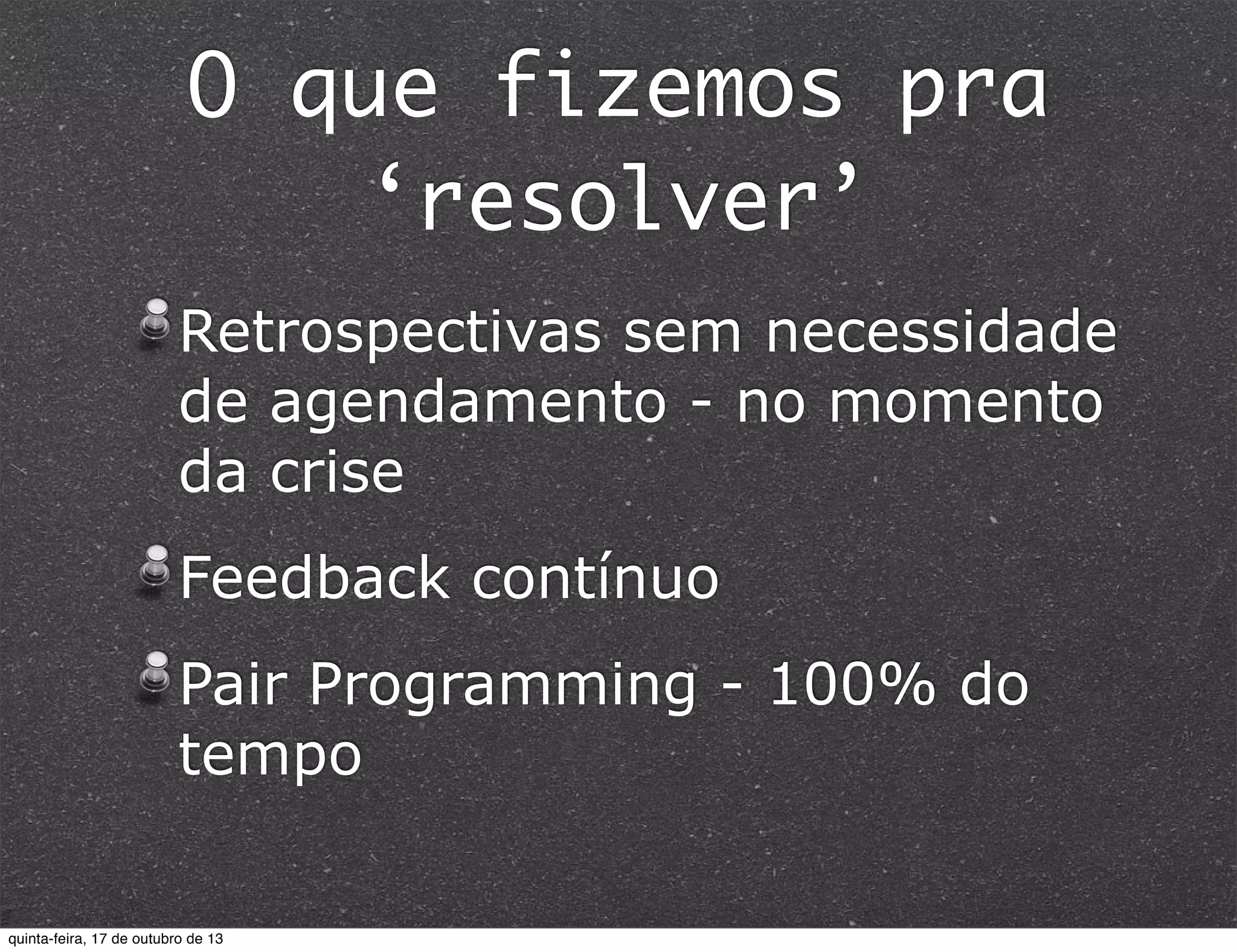 O que fizemos pra
‘resolver’
Retrospectivas sem necessidade
de agendamento - no momento
da crise
Feedback contínuo
Pair Programming - 100% do
tempo

quinta-feira, 17 de outubro de 13

 