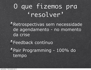 O que fizemos pra
‘resolver’
Retrospectivas sem necessidade
de agendamento - no momento
da crise
Feedback contínuo
Pair Programming - 100% do
tempo

quinta-feira, 17 de outubro de 13

 