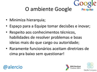 @alercio 
O ambiente Google 
Pesquisa 
• Minimiza hierarquia; 
• Espaço para a Equipe tomar decisões e inovar; 
• Respeito aos conhecimentos técnicos, 
habilidades de resolver problemas e boas 
ideias mais do que cargo ou autoridade; 
• Raramente funcionários aceitam diretrizes de 
cima pra baixo sem questionar! 
 