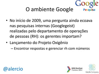 @alercio 
O ambiente Google 
Pesquisa 
• No início de 2009, uma pergunta ainda ecoava 
nas pesquisas internas (Googlegeist) 
realizadas pelo departamento de operações 
de pessoas (RH): os gerentes importam? 
• Lançamento do Projeto Oxigênio 
– Encontrar respostas e gerenciar rh com números 
 