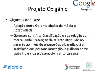 @alercio 
Projeto Oxigênio 
• Algumas análises: 
Pesquisa 
– Relação entre Gerente abaixo da média e 
Rotatividade 
– Gerentes com Alta Classificação e sua relação com 
rotatividade (retenção de talento atribuído ao 
gerente ao invés de promoções e benefícios) e 
satisfação das pessoas (inovação, equilíbrio entre 
trabalho e vida e desenvolvimento carreira) 
 