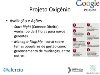 @alercio 
Projeto Oxigênio 
• Avaliação e Ações 
– Start Right (Comece Direito) - 
workshop de 2 horas para novos 
gerentes 
– Manager Flagship - curso sobre 
temas populares de gestão como 
gerenciamento de mudanças, entre 
outros. 
Pesquisa 
 