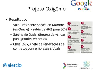 @alercio 
Projeto Oxigênio 
• Resultados 
– Vice-Presidente Sebastien Marotte 
(ex-Oracle) - subiu de 46% para 86% 
– Stephanie Davis, diretora de vendas 
para grandes empresas 
– Chris Loux, chefe de renovações de 
contratos com empresas globais 
Pesquisa 
 
