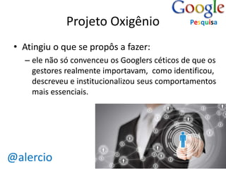 @alercio 
Projeto Oxigênio 
• Atingiu o que se propôs a fazer: 
Pesquisa 
– ele não só convenceu os Googlers céticos de que os 
gestores realmente importavam, como identificou, 
descreveu e institucionalizou seus comportamentos 
mais essenciais. 
 