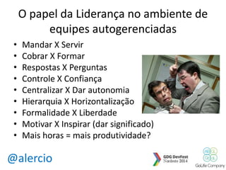 O papel da Liderança no ambiente de 
equipes autogerenciadas 
• Mandar X Servir 
• Cobrar X Formar 
• Respostas X Perguntas 
• Controle X Confiança 
• Centralizar X Dar autonomia 
• Hierarquia X Horizontalização 
• Formalidade X Liberdade 
• Motivar X Inspirar (dar significado) 
• Mais horas = mais produtividade? 
@alercio 
 