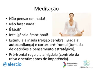 @alercio 
Meditação 
• Não pensar em nada! 
• Não fazer nada! 
• É fácil? 
• Inteligência Emocional! 
• Estimula a ínsula (região cerebral ligada a 
autoconfiança) e córtex pré-frontal (tomada 
de decisões e pensamento estratégico); 
• Pré-frontal regula a amígdala (controle da 
raiva e sentimentos de impotência). 
 