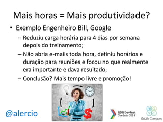 Mais horas = Mais produtividade? 
• Exemplo Engenheiro Bill, Google 
– Reduziu carga horária para 4 dias por semana 
depois do treinamento; 
– Não abria e-mails toda hora, definiu horários e 
duração para reuniões e focou no que realmente 
era importante e dava resultado; 
– Conclusão? Mais tempo livre e promoção! 
@alercio 
 