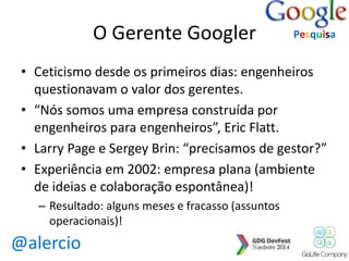 @alercio 
O Gerente Googler 
• Ceticismo desde os primeiros dias: engenheiros 
questionavam o valor dos gerentes. 
• “Nós somos uma empresa construída por 
engenheiros para engenheiros”, Eric Flatt. 
• Larry Page e Sergey Brin: “precisamos de gestor?” 
• Experiência em 2002: empresa plana (ambiente 
de ideias e colaboração espontânea)! 
– Resultado: alguns meses e fracasso (assuntos 
operacionais)! 
Pesquisa 
 