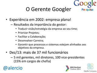 @alercio 
O Gerente Googler 
• Experiência em 2002: empresa plana! 
– Resultados da importância do gestor: 
Pesquisa 
• Traduzir visão/estratégia da empresa ao seu time; 
• Priorizar Projetos; 
• Facilitar a Colaboração; 
• Desenvolver Carreira; 
• Garantir que processos e sistemas estejam alinhados aos 
objetivos da empresa. 
• Dez/13: mais de 37 mil funcionários 
– 5 mil gerentes, mil diretores, 100 vice-presidentes 
(15% em cargos de chefia) 
 
