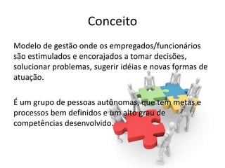 Conceito
Modelo de gestão onde os empregados/funcionários
são estimulados e encorajados a tomar decisões,
solucionar problemas, sugerir idéias e novas formas de
atuação.

É um grupo de pessoas autônomas, que tem metas e
processos bem definidos e um alto grau de
competências desenvolvido.
 