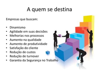 A quem se destina
Empresas que buscam:

•   Dinamismo
•   Agilidade em suas decisões
•   Melhorias nos processos
•   Aumento na qualidade
•   Aumento de produtividade
•   Satisfação do cliente
•   Redução de custos
•   Redução de turnover
•   Garantia da Segurança no Trabalho
 