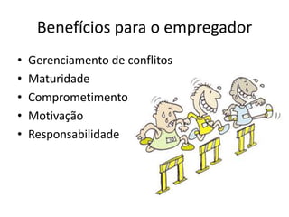 Benefícios para o empregador
•   Gerenciamento de conflitos
•   Maturidade
•   Comprometimento
•   Motivação
•   Responsabilidade
 