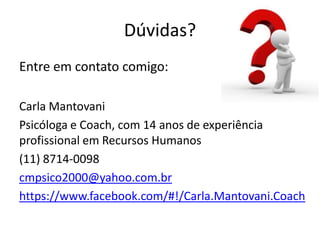 Dúvidas?
Entre em contato comigo:

Carla Mantovani
Psicóloga e Coach, com 14 anos de experiência
profissional em Recursos Humanos
(11) 8714-0098
cmpsico2000@yahoo.com.br
https://www.facebook.com/#!/Carla.Mantovani.Coach
 