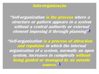 Auto-organização

 “Self-organization is the process where a
  structure or pattern appears in a system
   without a central authority or external
  element imposing it through planning”4

“Self-organization is a process of attraction
      and repulsion in which the internal
 organization of a system, normally an open
   system, increases in complexity without
   being guided or managed by an outside
                  source.”5
 