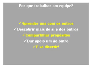 Por que trabalhar em equipe?



  Aprender uns com os outros
Descobrir mais de si e dos outros
   Compartilhar propósitos
    Dar apoio um ao outro
         E se divertir!
 
