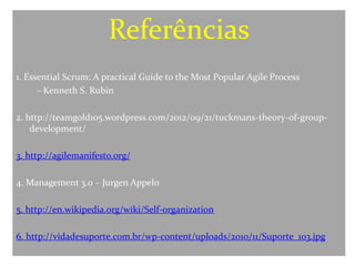 Referências
1. Essential Scrum: A practical Guide to the Most Popular Agile Process
      – Kenneth S. Rubin

2. http://teamgold105.wordpress.com/2012/09/21/tuckmans-theory-of-group-
    development/

3. http://agilemanifesto.org/

4. Management 3.0 – Jurgen Appelo

5. http://en.wikipedia.org/wiki/Self-organization

6. http://vidadesuporte.com.br/wp-content/uploads/2010/11/Suporte_103.jpg
 