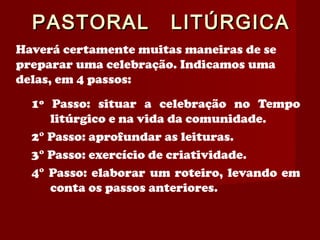 PASTORAL LITÚRGICAPASTORAL LITÚRGICA
Haverá certamente muitas maneiras de se
preparar uma celebração. Indicamos uma
delas, em 4 passos:
1º Passo: situar a celebração no Tempo
litúrgico e na vida da comunidade.
2° Passo: aprofundar as leituras.
3° Passo: exercício de criatividade.
4° Passo: elaborar um roteiro, levando em
conta os passos anteriores.
 