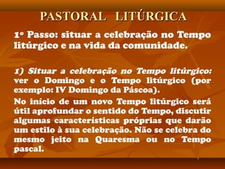 PASTORAL LITÚRGICAPASTORAL LITÚRGICA
1º Passo: situar a celebração no Tempo
litúrgico e na vida da comunidade.
1) Situar a celebração no Tempo litúrgico:
ver o Domingo e o Tempo litúrgico (por
exemplo: IV Domingo da Páscoa).
No início de um novo Tempo litúrgico será
útil aprofundar o sentido do Tempo, discutir
algumas características próprias que darão
um estilo à sua celebração. Não se celebra do
mesmo jeito na Quaresma ou no Tempo
pascal.
 