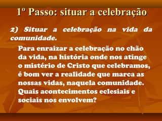 1º Passo: situar a celebração1º Passo: situar a celebração
2) Situar a celebração na vida da
comunidade.
Para enraizar a celebração no chão
da vida, na história onde nos atinge
o mistério de Cristo que celebramos,
é bom ver a realidade que marca as
nossas vidas, naquela comunidade.
Quais acontecimentos eclesiais e
sociais nos envolvem?
 