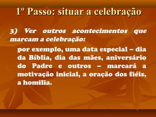 1º Passo: situar a celebração1º Passo: situar a celebração
3) Ver outros acontecimentos que
marcam a celebração:
por exemplo, uma data especial – dia
da Bíblia, dia das mães, aniversário
do Padre e outros – marcará a
motivação inicial, a oração dos fiéis,
a homilia.
 