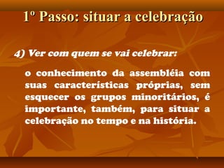 1º Passo: situar a celebração1º Passo: situar a celebração
4) Ver com quem se vai celebrar:
o conhecimento da assembléia com
suas características próprias, sem
esquecer os grupos minoritários, é
importante, também, para situar a
celebração no tempo e na história.
 