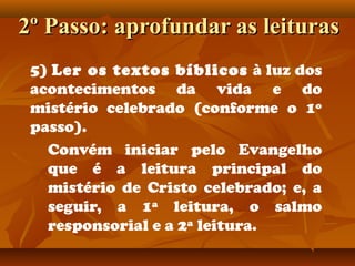 2º Passo: aprofundar as leituras2º Passo: aprofundar as leituras
5) Ler os textos bíblicos à luz dos
acontecimentos da vida e do
mistério celebrado (conforme o 1º
passo).
Convém iniciar pelo Evangelho
que é a leitura principal do
mistério de Cristo celebrado; e, a
seguir, a 1ª leitura, o salmo
responsorial e a 2ª leitura.
 