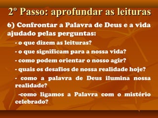 2º Passo: aprofundar as leituras2º Passo: aprofundar as leituras
6) Confrontar a Palavra de Deus e a vida
ajudado pelas perguntas:
- o que dizem as leituras?
- o que significam para a nossa vida?
- como podem orientar o nosso agir?
- quais os desafios de nossa realidade hoje?
- como a palavra de Deus ilumina nossa
realidade?
-como ligamos a Palavra com o mistério
celebrado?
 