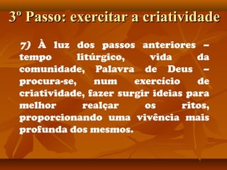 3º Passo: exercitar a criatividade3º Passo: exercitar a criatividade
7) À luz dos passos anteriores –
tempo litúrgico, vida da
comunidade, Palavra de Deus –
procura-se, num exercício de
criatividade, fazer surgir ideias para
melhor realçar os ritos,
proporcionando uma vivência mais
profunda dos mesmos.
 
