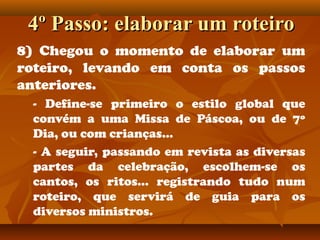 4º Passo: elaborar um roteiro4º Passo: elaborar um roteiro
8) Chegou o momento de elaborar um
roteiro, levando em conta os passos
anteriores.
- Define-se primeiro o estilo global que
convém a uma Missa de Páscoa, ou de 7º
Dia, ou com crianças...
- A seguir, passando em revista as diversas
partes da celebração, escolhem-se os
cantos, os ritos... registrando tudo num
roteiro, que servirá de guia para os
diversos ministros.
 