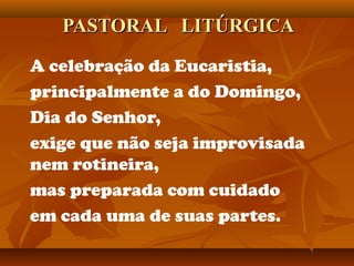 PASTORAL LITÚRGICAPASTORAL LITÚRGICA
A celebração da Eucaristia,
principalmente a do Domingo,
Dia do Senhor,
exige que não seja improvisada
nem rotineira,
mas preparada com cuidado
em cada uma de suas partes.
 