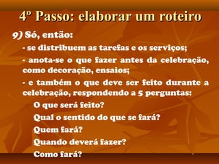 4º Passo: elaborar um roteiro4º Passo: elaborar um roteiro
9) Só, então:
- se distribuem as tarefas e os serviços;
- anota-se o que fazer antes da celebração,
como decoração, ensaios;
- e também o que deve ser feito durante a
celebração, respondendo a 5 perguntas:
O que será feito?
Qual o sentido do que se fará?
Quem fará?
Quando deverá fazer?
Como fará?
 