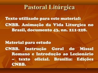 Pastoral LitúrgicaPastoral Litúrgica
Texto utilizado para este material:
CNBB. Animação da Vida Liturgica no
Brasil, documento 43, nn. 211-228.
Material para estudo
CNBB. Instrução Geral do Missal
Romano e Introdução ao Lecionário
– texto oficial. Brasília: Edições
CNBB.
 