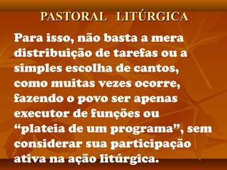 PASTORAL LITÚRGICAPASTORAL LITÚRGICA
Para isso, não basta a mera
distribuição de tarefas ou a
simples escolha de cantos,
como muitas vezes ocorre,
fazendo o povo ser apenas
executor de funções ou
“plateia de um programa”, sem
considerar sua participação
ativa na ação litúrgica.
 