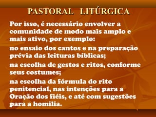 PASTORAL LITÚRGICAPASTORAL LITÚRGICA
Por isso, é necessário envolver a
comunidade de modo mais amplo e
mais ativo, por exemplo:
no ensaio dos cantos e na preparação
prévia das leituras bíblicas;
na escolha de gestos e ritos, conforme
seus costumes;
na escolha da fórmula do rito
penitencial, nas intenções para a
Oração dos fiéis, e até com sugestões
para a homilia.
 