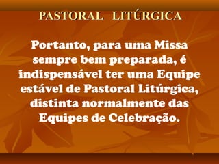 PASTORAL LITÚRGICAPASTORAL LITÚRGICA
Portanto, para uma Missa
sempre bem preparada, é
indispensável ter uma Equipe
estável de Pastoral Litúrgica,
distinta normalmente das
Equipes de Celebração.
 