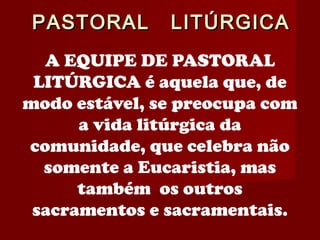 PASTORAL LITÚRGICAPASTORAL LITÚRGICA
A EQUIPE DE PASTORAL
LITÚRGICA é aquela que, de
modo estável, se preocupa com
a vida litúrgica da
comunidade, que celebra não
somente a Eucaristia, mas
também os outros
sacramentos e sacramentais.
 