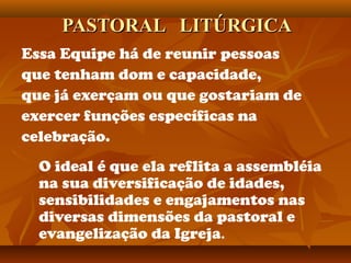 PASTORAL LITÚRGICAPASTORAL LITÚRGICA
Essa Equipe há de reunir pessoas
que tenham dom e capacidade,
que já exerçam ou que gostariam de
exercer funções específicas na
celebração.
O ideal é que ela reflita a assembléia
na sua diversificação de idades,
sensibilidades e engajamentos nas
diversas dimensões da pastoral e
evangelização da Igreja.
 