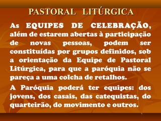 PASTORAL LITÚRGICAPASTORAL LITÚRGICA
As EQUIPES DE CELEBRAÇÃO,
além de estarem abertas à participação
de novas pessoas, podem ser
constituídas por grupos definidos, sob
a orientação da Equipe de Pastoral
Litúrgica, para que a paróquia não se
pareça a uma colcha de retalhos.
A Paróquia poderá ter equipes: dos
jovens, dos casais, das catequistas, do
quarteirão, do movimento e outros.
 