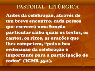 PASTORAL LITÚRGICAPASTORAL LITÚRGICA
Antes da celebração, através de
um breve encontro, cada pessoa
que exercerá uma função
particular saiba quais os textos, os
cantos, os ritos, as orações que
lhes competem, “pois a boa
ordenação da celebração é
importante para a participação de
todos” (IGMR 352).
 