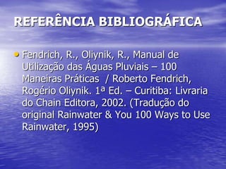 REFERÊNCIA BIBLIOGRÁFICA

• Fendrich, R., Oliynik, R., Manual de
 Utilização das Águas Pluviais – 100
 Maneiras Práticas / Roberto Fendrich,
 Rogério Oliynik. 1ª Ed. – Curitiba: Livraria
 do Chain Editora, 2002. (Tradução do
 original Rainwater & You 100 Ways to Use
 Rainwater, 1995)
 