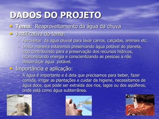 DADOS DO PROJETO
• Tema: Reaproveitamento da água da chuva
• Justificativa do tema:
   – Aproveitar da água pluvial para lavar carros, calçadas, animais etc.
   – Dessa maneira estaremos preservando água potável do planeta,
     logo contribuindo para a preservação dos recursos hídricos,
     economizando energia e conscientizando as pessoas a não
     desperdiçar água potável.
• Importância e aplicação:
   – A água é importante e é dela que precisamos para beber, fazer
     comida, irrigar as plantações e cuidar da higiene, necessitamos de
     água doce, que pode ser extraída dos rios, lagos ou dos aqüíferos,
     onde está como água subterrânea.
 