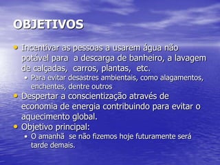 OBJETIVOS
• Incentivar as pessoas a usarem água não
    potável para a descarga de banheiro, a lavagem
    de calçadas, carros, plantas, etc.
    • Para evitar desastres ambientais, como alagamentos,
      enchentes, dentre outros
• Despertar a conscientização através de
    economia de energia contribuindo para evitar o
    aquecimento global.
•   Objetivo principal:
    • O amanhã se não fizemos hoje futuramente será
      tarde demais.
 