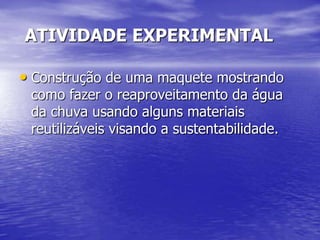 ATIVIDADE EXPERIMENTAL

• Construção de uma maquete mostrando
 como fazer o reaproveitamento da água
 da chuva usando alguns materiais
 reutilizáveis visando a sustentabilidade.
 