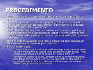 PROCEDIMENTO
• Primeiro cortamos o isopor, depois pintamos de verde pra fazer a
    grama.
•   Fizemos as casas com a caixa de papelão, pintamos de vermelho e
    outra de amarelo com telhados marrom e prendemos na maquete;
    depois fizemos a pista e pintamos.
•   Para o tanque pegamos uma das vasilhas e colocamos o gel, logo em
    seguida cortamos mais um pedaço de isopor e fizemos como tampa,
    pegamos o tubo da caneta junto com um pedacinho de palito pra fazer
    a bomba;
•   Usamos os tubos plásticos para fazer a ligação da água coletada da
    chuva levando-a diretamente para o tanque.
•   Para os personagens:
     –   bonequinha-lavadeira, mais uma vasilha com gel e outra com os cortes
         de pano, uma tampa de vasilha como base pra esfregar a roupa; mais
         um pouco de gel na tampa de garrafa pet junto a mais um
     –   bonequinho-lavador de carros, acrescentamos os animais de plástico,
         logo depois começamos a fazer a cerca com palito de churrasco e
         pedaços de isopor pintado; mais uma vasilha com gel para o terceiro e
         último bonequinho-lavador de animais.
 