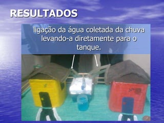 RESULTADOS
   ligação da água coletada da chuva
      levando-a diretamente para o
                tanque.
 
