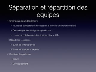 Séparation et répartition des
équipes
• Créer équipe pluridisciplinaire
• Toutes les compétences nécessaires à terminer une fonctionnalités
• Décidées par le management production …
• … avec la collaboration des équipes (dev + AM)
• Répartir les « experts »
• Eviter les temps partiels
• Eviter les équipes d’experts
• Distribuer l’expérience
• Scrum
• Développement
 