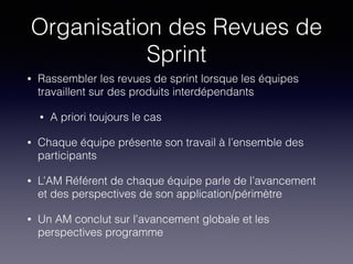 Organisation des Revues de
Sprint
• Rassembler les revues de sprint lorsque les équipes
travaillent sur des produits interdépendants
• A priori toujours le cas
• Chaque équipe présente son travail à l’ensemble des
participants
• L’AM Référent de chaque équipe parle de l’avancement
et des perspectives de son application/périmètre
• Un AM conclut sur l’avancement globale et les
perspectives programme
 