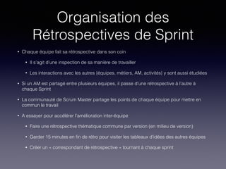 Organisation des
Rétrospectives de Sprint
• Chaque équipe fait sa rétrospective dans son coin
• Il s’agit d’une inspection de sa manière de travailler
• Les interactions avec les autres {équipes, métiers, AM, activités} y sont aussi étudiées
• Si un AM est partagé entre plusieurs équipes, il passe d’une rétrospective à l’autre à
chaque Sprint
• La communauté de Scrum Master partage les points de chaque équipe pour mettre en
commun le travail
• A essayer pour accélérer l’amélioration inter-équipe
• Faire une rétrospective thématique commune par version (en milieu de version)
• Garder 15 minutes en ﬁn de rétro pour visiter les tableaux d’idées des autres équipes
• Créer un « correspondant de rétrospective » tournant à chaque sprint
 