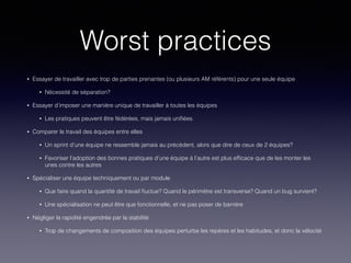 Worst practices
• Essayer de travailler avec trop de parties prenantes (ou plusieurs AM référents) pour une seule équipe
• Nécessité de séparation?
• Essayer d’imposer une manière unique de travailler à toutes les équipes
• Les pratiques peuvent être fédérées, mais jamais uniﬁées
• Comparer le travail des équipes entre elles
• Un sprint d’une équipe ne ressemble jamais au précédent, alors que dire de ceux de 2 équipes?
• Favoriser l’adoption des bonnes pratiques d’une équipe à l’autre est plus efﬁcace que de les monter les
unes contre les autres
• Spécialiser une équipe techniquement ou par module
• Que faire quand la quantité de travail ﬂuctue? Quand le périmètre est transverse? Quand un bug survient?
• Une spécialisation ne peut être que fonctionnelle, et ne pas poser de barrière
• Négliger la rapidité engendrée par la stabilité
• Trop de changements de composition des équipes perturbe les repères et les habitudes, et donc la vélocité
 